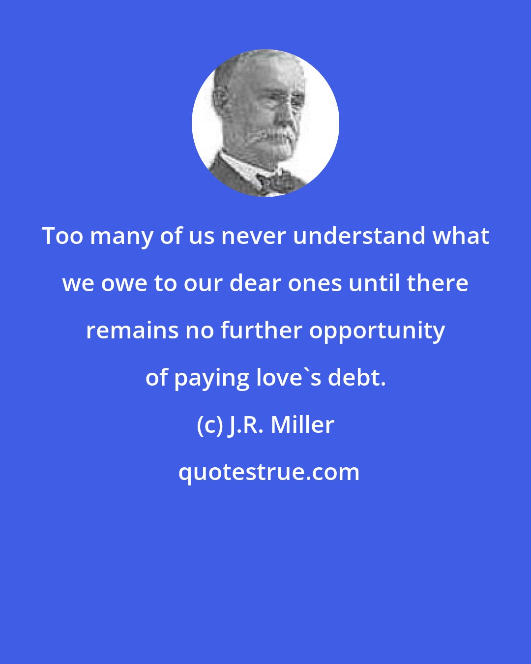 J.R. Miller: Too many of us never understand what we owe to our dear ones until there remains no further opportunity of paying love's debt.