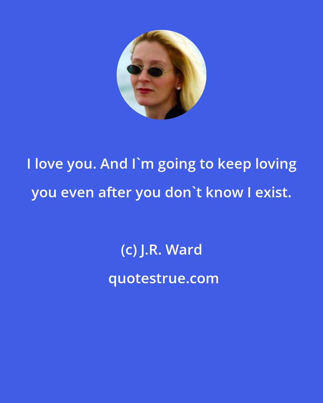 J.R. Ward: I love you. And I'm going to keep loving you even after you don't know I exist.