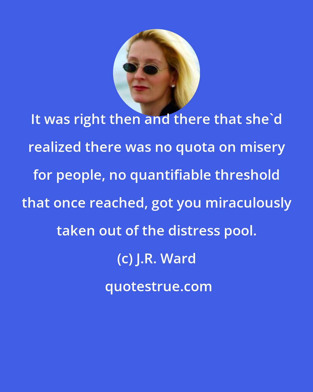 J.R. Ward: It was right then and there that she'd realized there was no quota on misery for people, no quantifiable threshold that once reached, got you miraculously taken out of the distress pool.