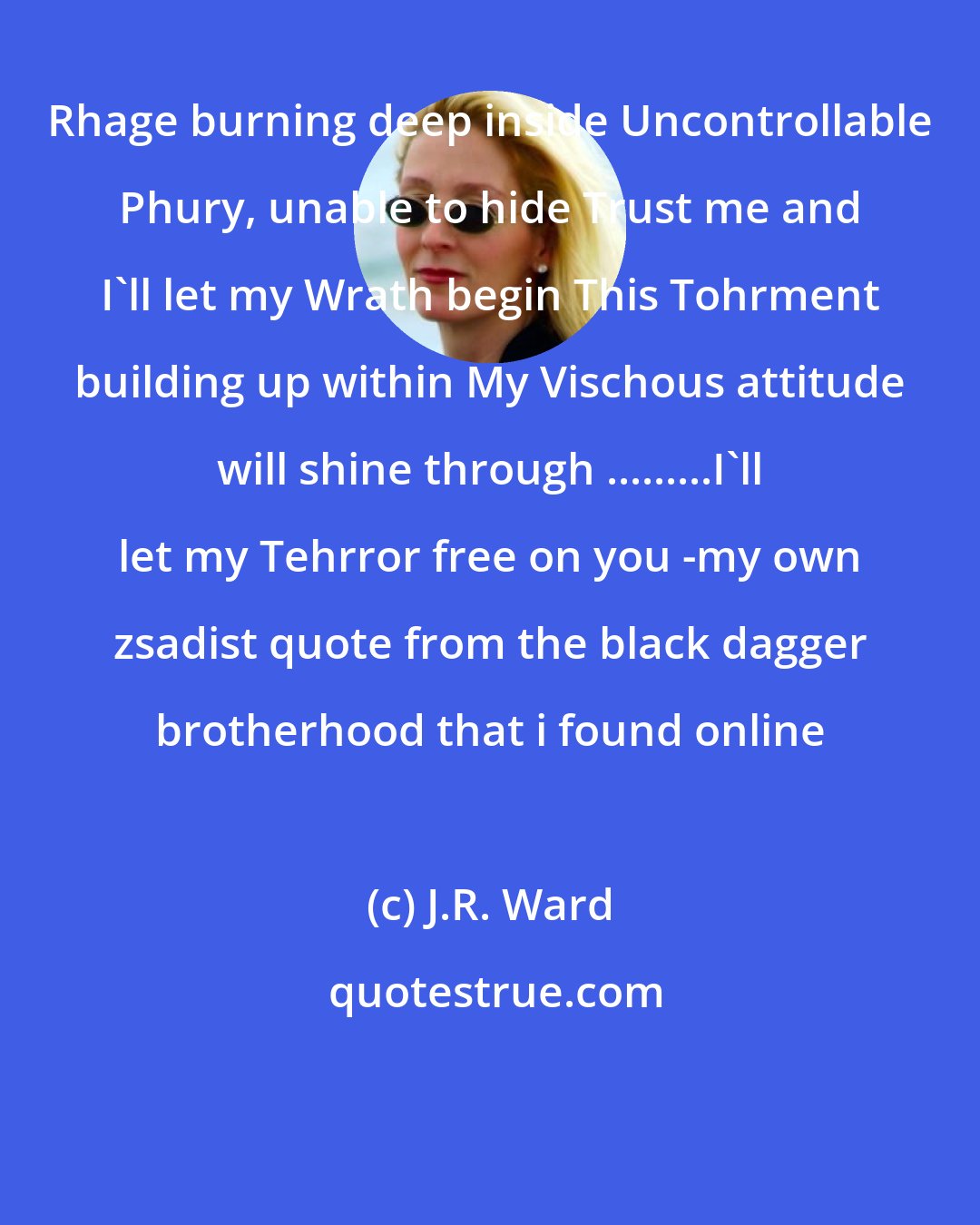 J.R. Ward: Rhage burning deep inside Uncontrollable Phury, unable to hide Trust me and I'll let my Wrath begin This Tohrment building up within My Vischous attitude will shine through .........I'll let my Tehrror free on you -my own zsadist quote from the black dagger brotherhood that i found online