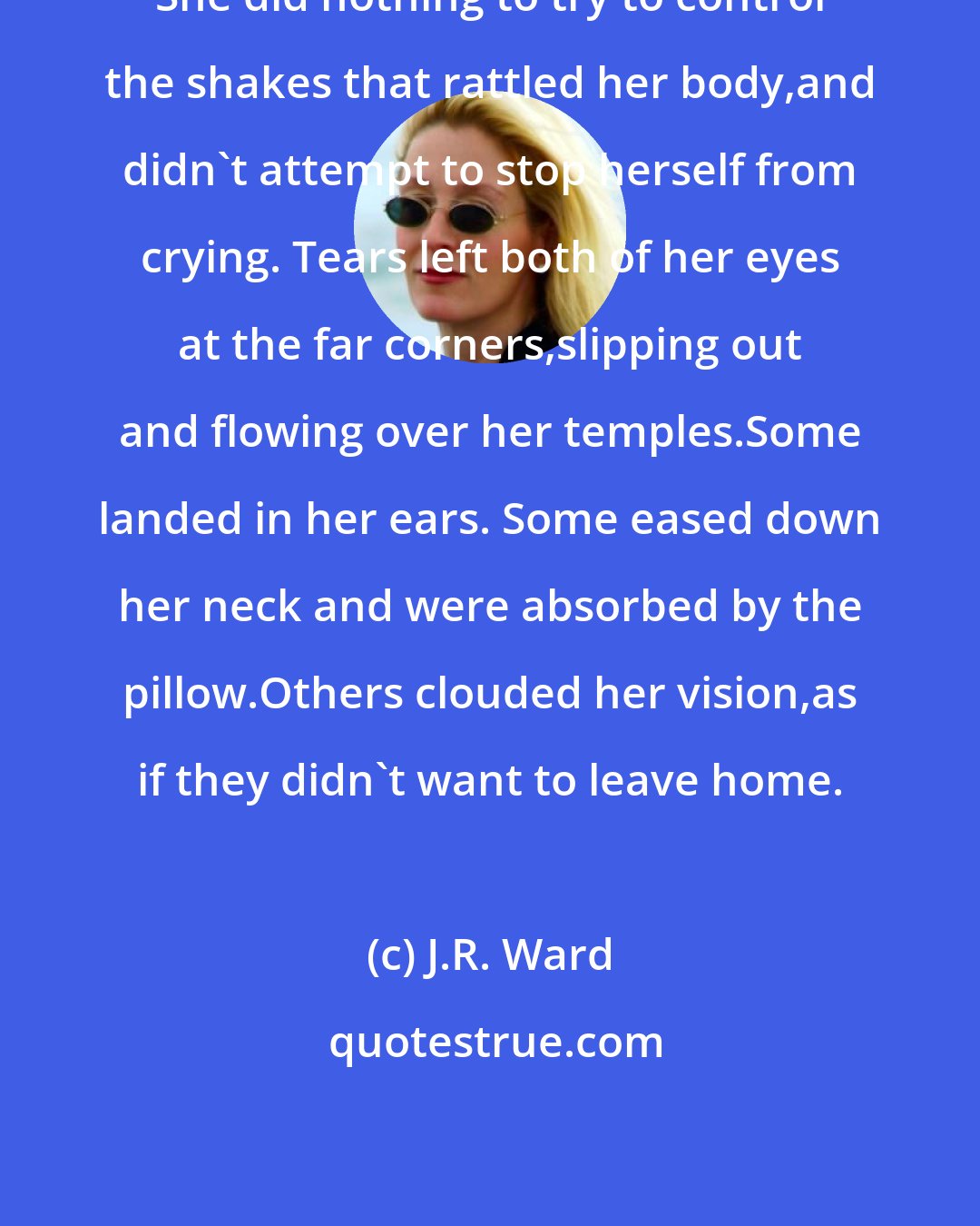 J.R. Ward: She did nothing to try to control the shakes that rattled her body,and didn't attempt to stop herself from crying. Tears left both of her eyes at the far corners,slipping out and flowing over her temples.Some landed in her ears. Some eased down her neck and were absorbed by the pillow.Others clouded her vision,as if they didn't want to leave home.