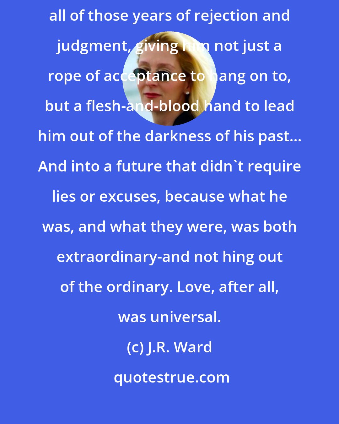 J.R. Ward: Blay said yet again, that old, familiar voice cutting through all of those years of rejection and judgment, giving him not just a rope of acceptance to hang on to, but a flesh-and-blood hand to lead him out of the darkness of his past... And into a future that didn't require lies or excuses, because what he was, and what they were, was both extraordinary-and not hing out of the ordinary. Love, after all, was universal.