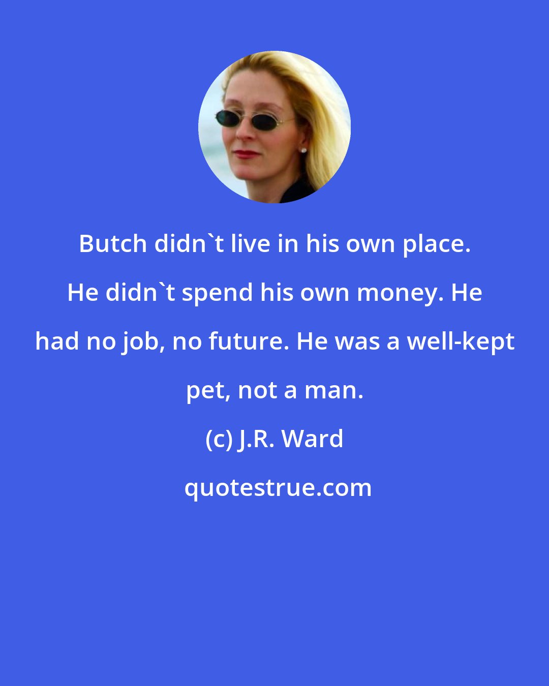 J.R. Ward: Butch didn't live in his own place. He didn't spend his own money. He had no job, no future. He was a well-kept pet, not a man.