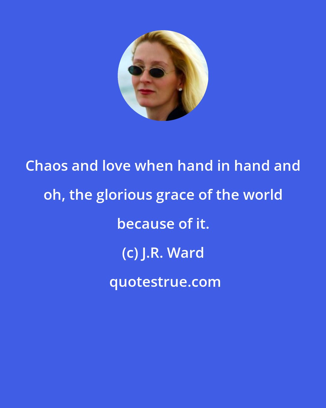 J.R. Ward: Chaos and love when hand in hand and oh, the glorious grace of the world because of it.