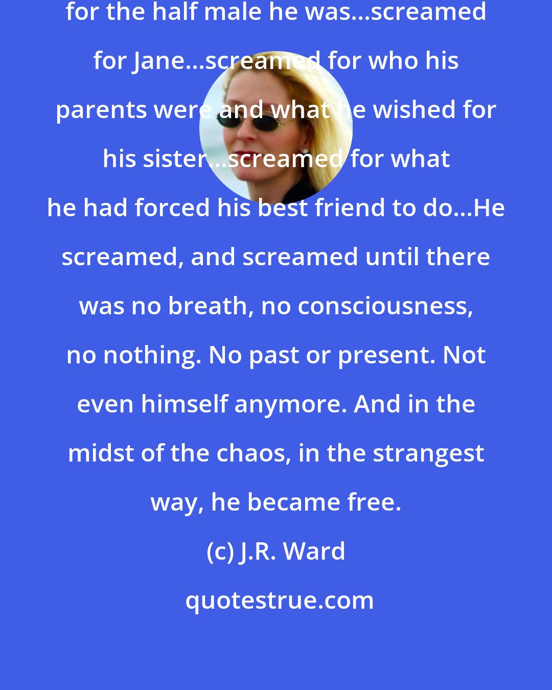 J.R. Ward: He screamed for all he had lost...screamed for the half male he was...screamed for Jane...screamed for who his parents were and what he wished for his sister...screamed for what he had forced his best friend to do...He screamed, and screamed until there was no breath, no consciousness, no nothing. No past or present. Not even himself anymore. And in the midst of the chaos, in the strangest way, he became free.