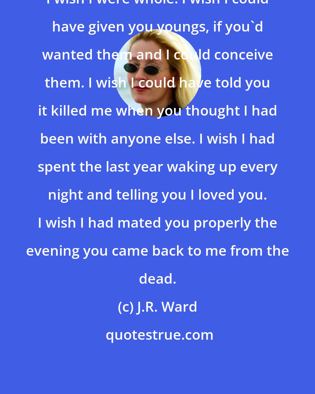 J.R. Ward: I wish I were whole. I wish I could have given you youngs, if you'd wanted them and I could conceive them. I wish I could have told you it killed me when you thought I had been with anyone else. I wish I had spent the last year waking up every night and telling you I loved you. I wish I had mated you properly the evening you came back to me from the dead.