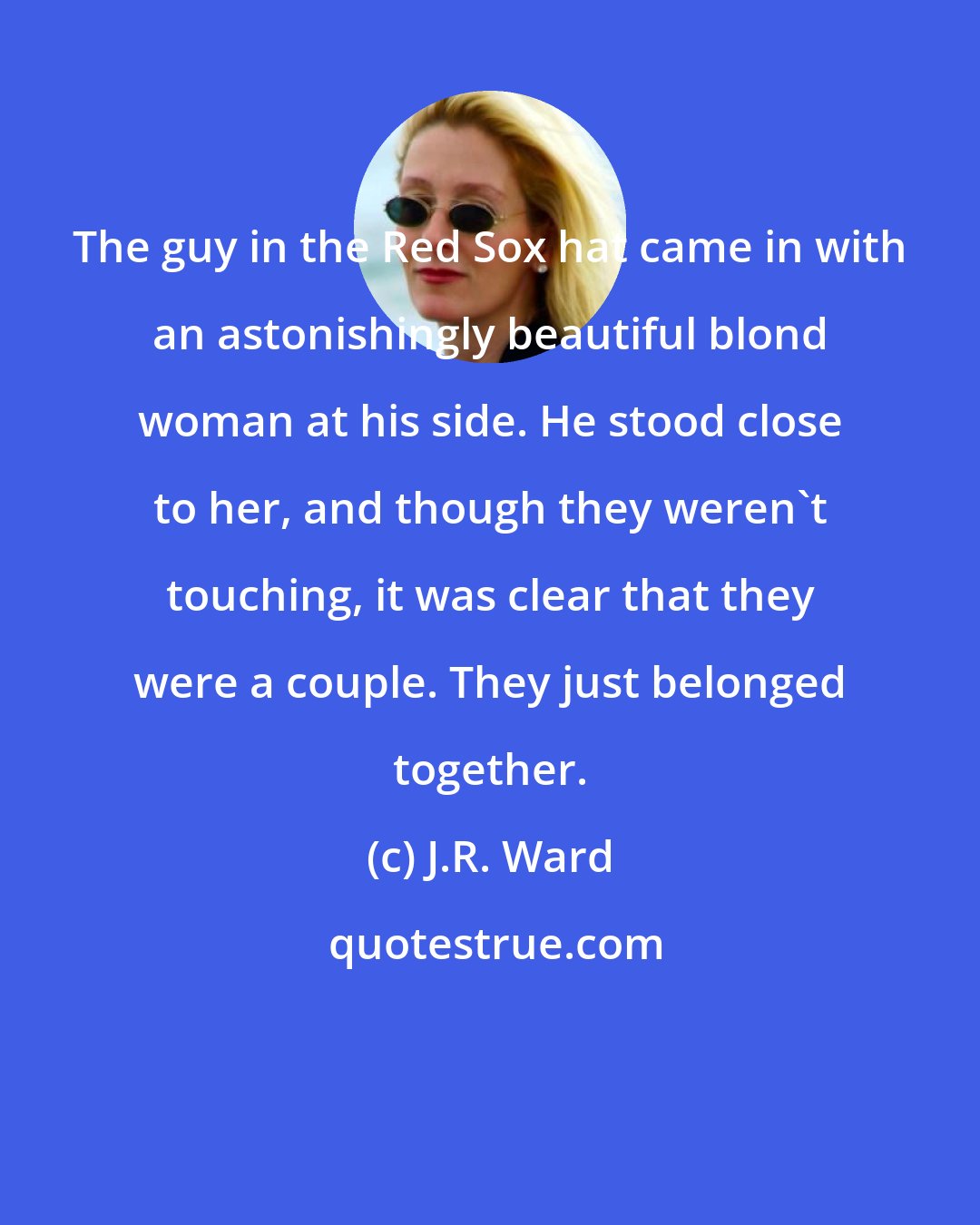J.R. Ward: The guy in the Red Sox hat came in with an astonishingly beautiful blond woman at his side. He stood close to her, and though they weren't touching, it was clear that they were a couple. They just belonged together.
