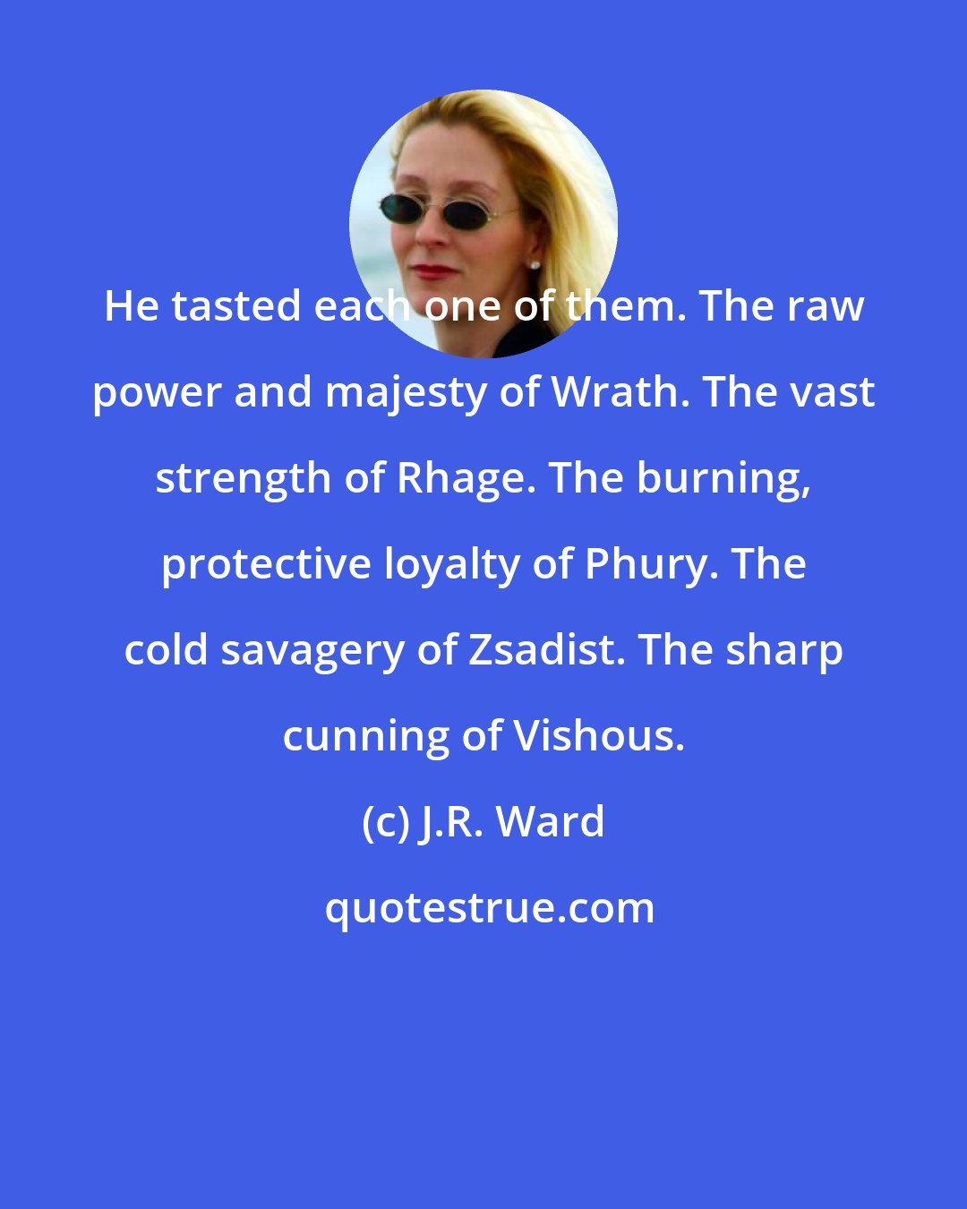 J.R. Ward: He tasted each one of them. The raw power and majesty of Wrath. The vast strength of Rhage. The burning, protective loyalty of Phury. The cold savagery of Zsadist. The sharp cunning of Vishous.