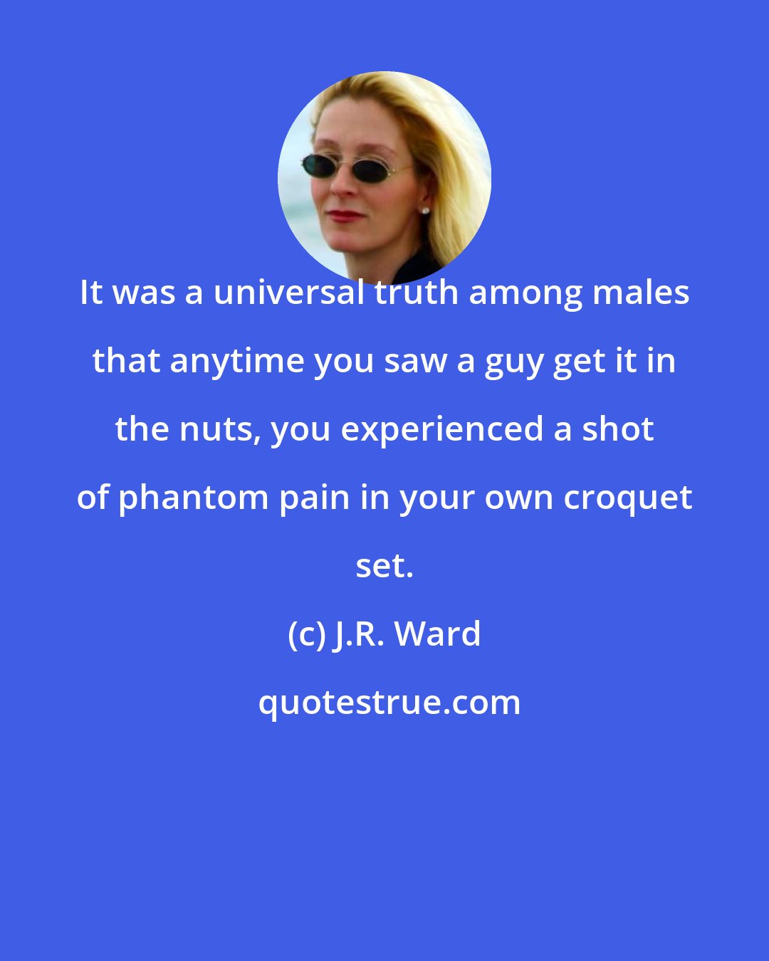 J.R. Ward: It was a universal truth among males that anytime you saw a guy get it in the nuts, you experienced a shot of phantom pain in your own croquet set.