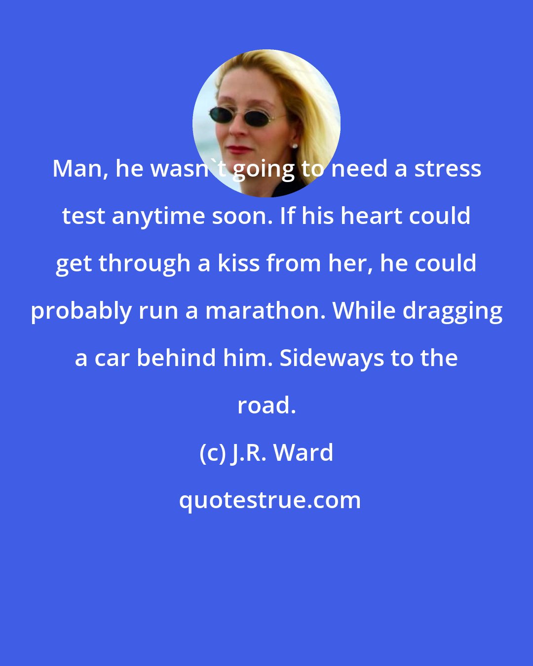J.R. Ward: Man, he wasn't going to need a stress test anytime soon. If his heart could get through a kiss from her, he could probably run a marathon. While dragging a car behind him. Sideways to the road.
