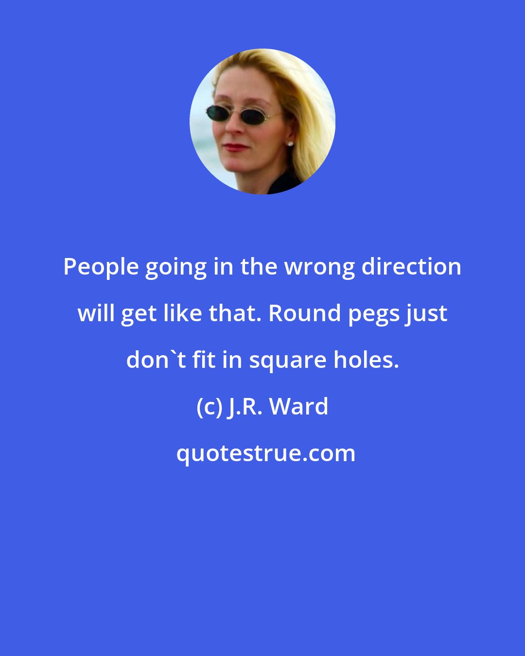 J.R. Ward: People going in the wrong direction will get like that. Round pegs just don't fit in square holes.