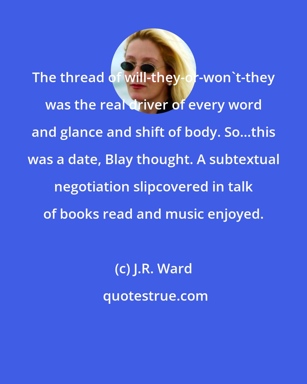 J.R. Ward: The thread of will-they-or-won't-they was the real driver of every word and glance and shift of body. So...this was a date, Blay thought. A subtextual negotiation slipcovered in talk of books read and music enjoyed.