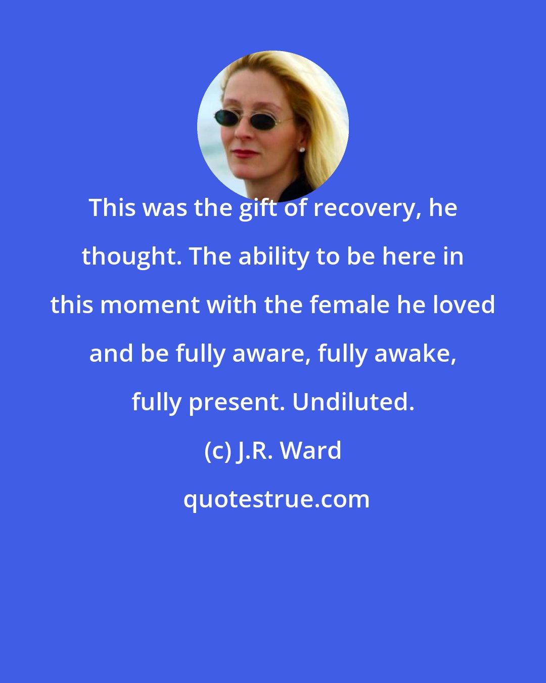 J.R. Ward: This was the gift of recovery, he thought. The ability to be here in this moment with the female he loved and be fully aware, fully awake, fully present. Undiluted.