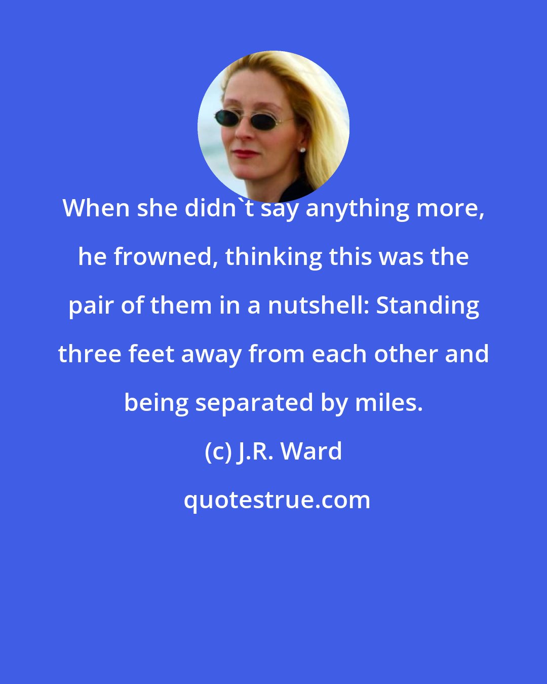 J.R. Ward: When she didn't say anything more, he frowned, thinking this was the pair of them in a nutshell: Standing three feet away from each other and being separated by miles.