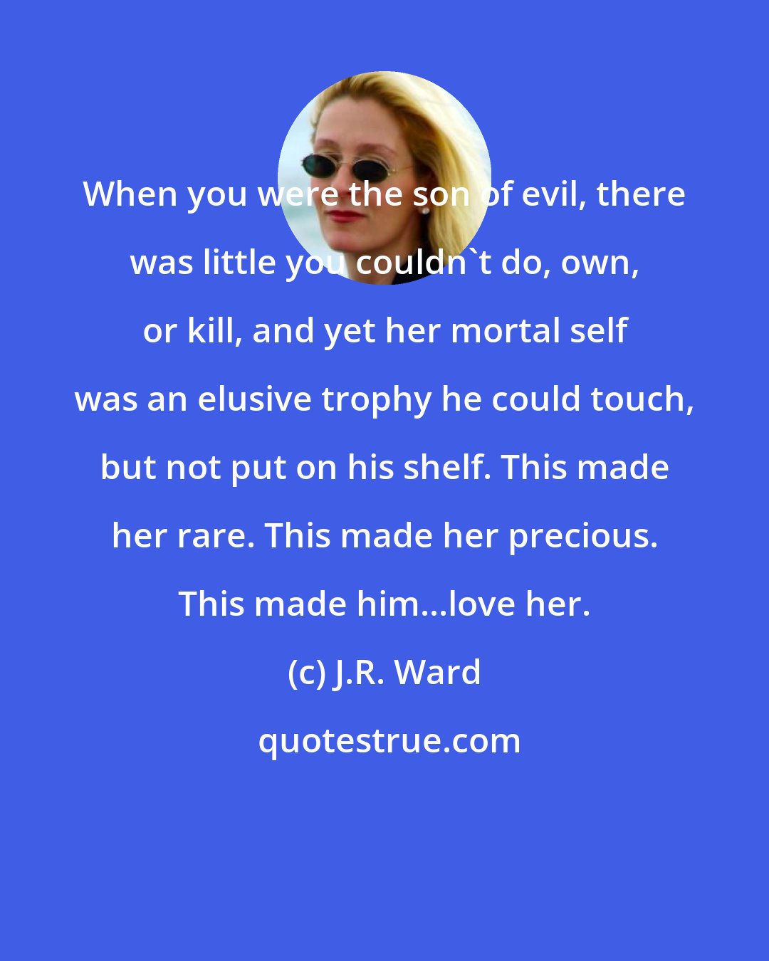 J.R. Ward: When you were the son of evil, there was little you couldn't do, own, or kill, and yet her mortal self was an elusive trophy he could touch, but not put on his shelf. This made her rare. This made her precious. This made him...love her.