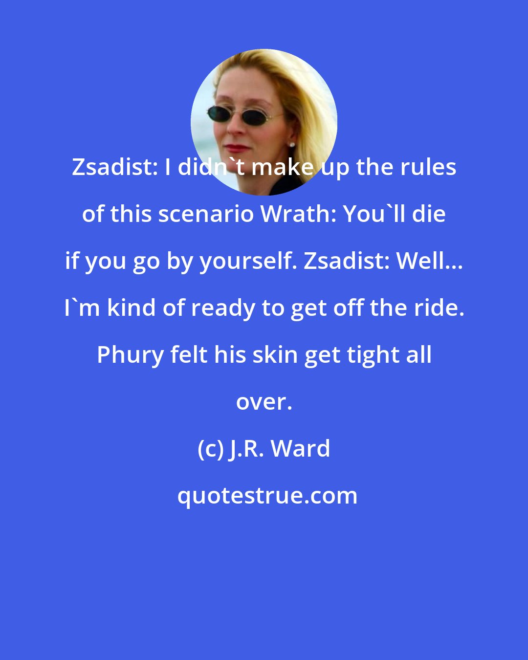 J.R. Ward: Zsadist: I didn't make up the rules of this scenario Wrath: You'll die if you go by yourself. Zsadist: Well... I'm kind of ready to get off the ride. Phury felt his skin get tight all over.