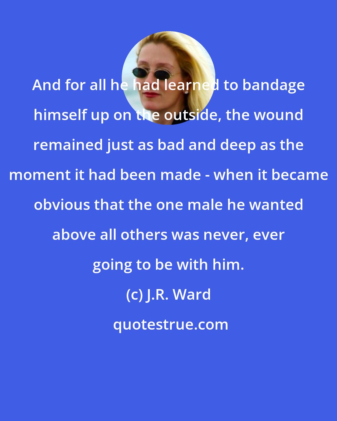 J.R. Ward: And for all he had learned to bandage himself up on the outside, the wound remained just as bad and deep as the moment it had been made - when it became obvious that the one male he wanted above all others was never, ever going to be with him.