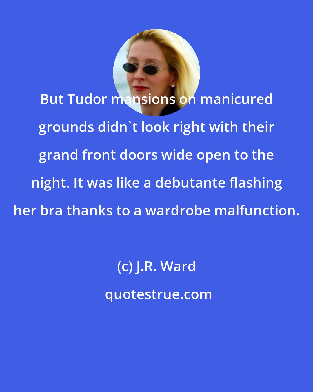 J.R. Ward: But Tudor mansions on manicured grounds didn't look right with their grand front doors wide open to the night. It was like a debutante flashing her bra thanks to a wardrobe malfunction.