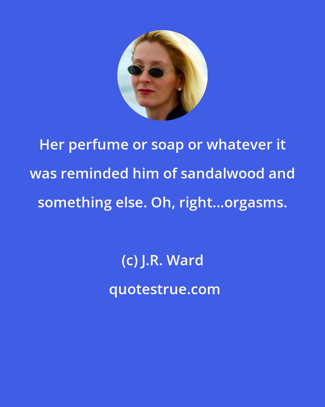J.R. Ward: Her perfume or soap or whatever it was reminded him of sandalwood and something else. Oh, right...orgasms.