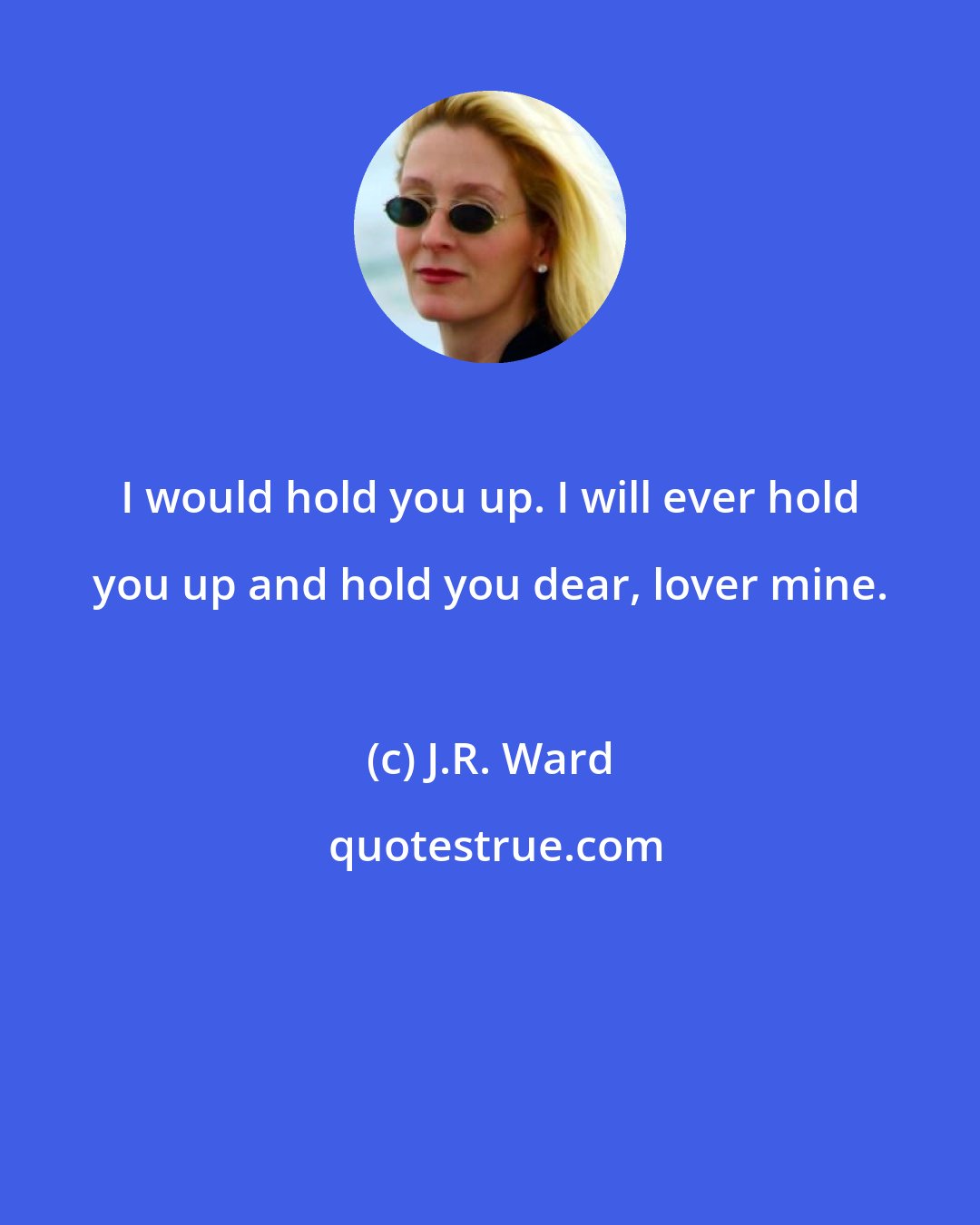 J.R. Ward: I would hold you up. I will ever hold you up and hold you dear, lover mine.