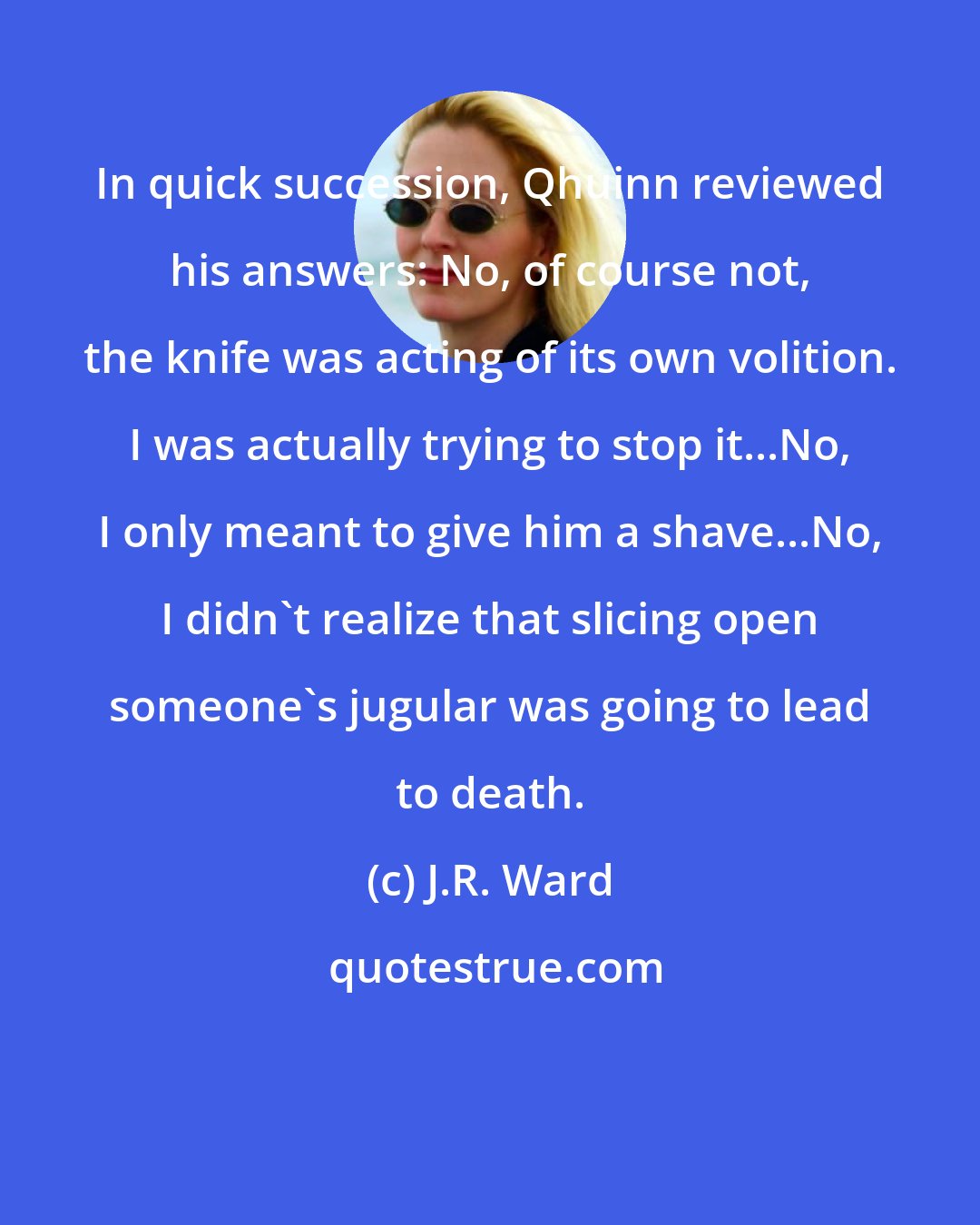 J.R. Ward: In quick succession, Qhuinn reviewed his answers: No, of course not, the knife was acting of its own volition. I was actually trying to stop it...No, I only meant to give him a shave...No, I didn't realize that slicing open someone's jugular was going to lead to death.