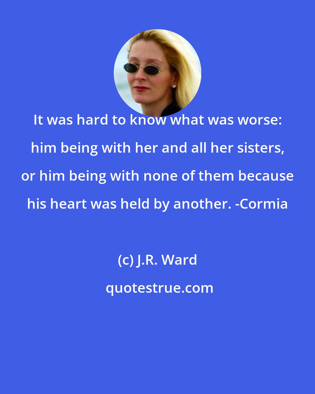 J.R. Ward: It was hard to know what was worse: him being with her and all her sisters, or him being with none of them because his heart was held by another. -Cormia