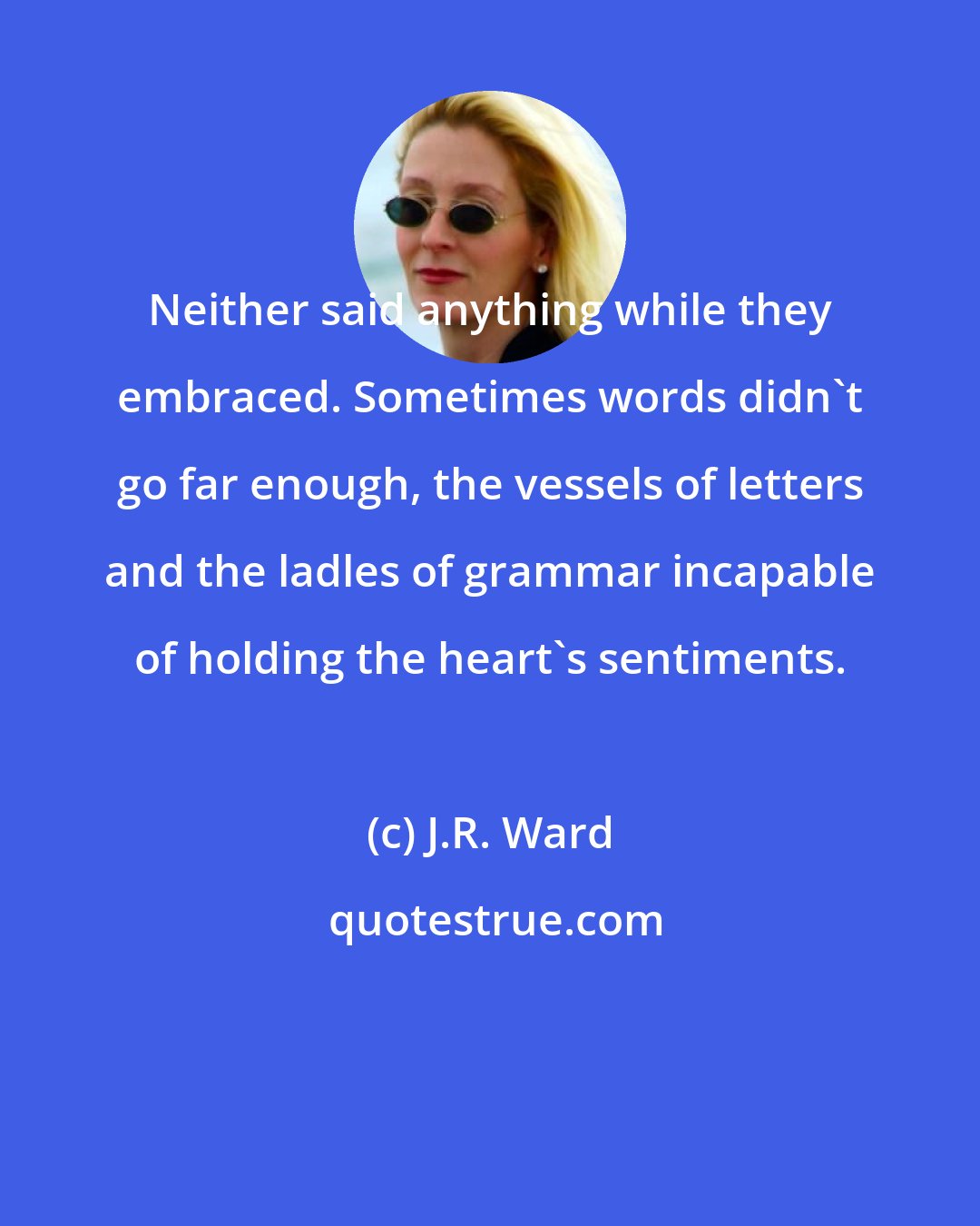 J.R. Ward: Neither said anything while they embraced. Sometimes words didn't go far enough, the vessels of letters and the ladles of grammar incapable of holding the heart's sentiments.