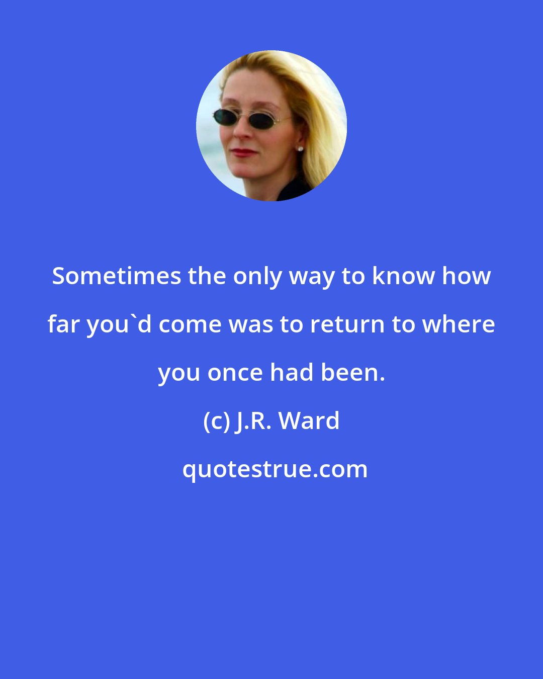 J.R. Ward: Sometimes the only way to know how far you'd come was to return to where you once had been.