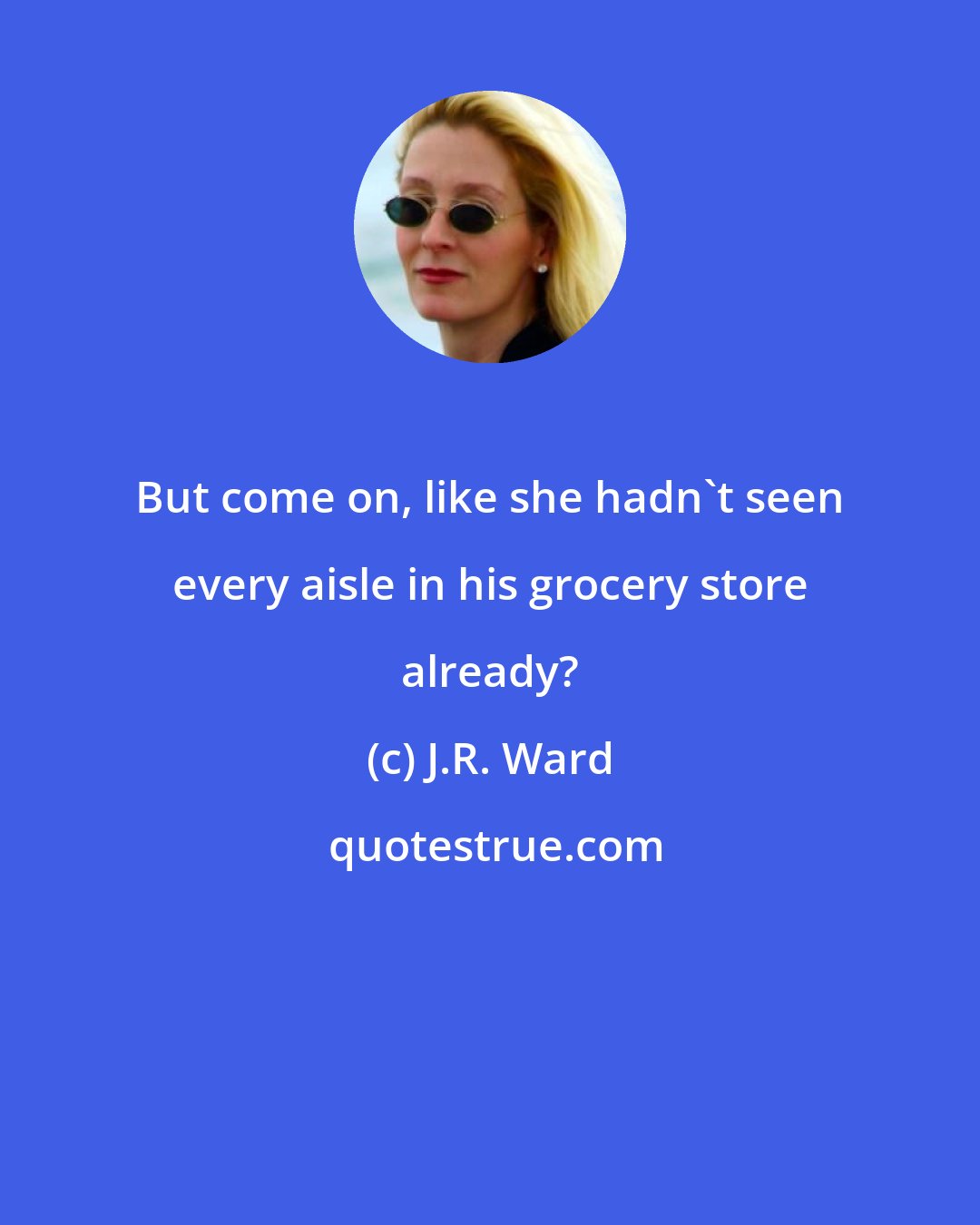 J.R. Ward: But come on, like she hadn't seen every aisle in his grocery store already?