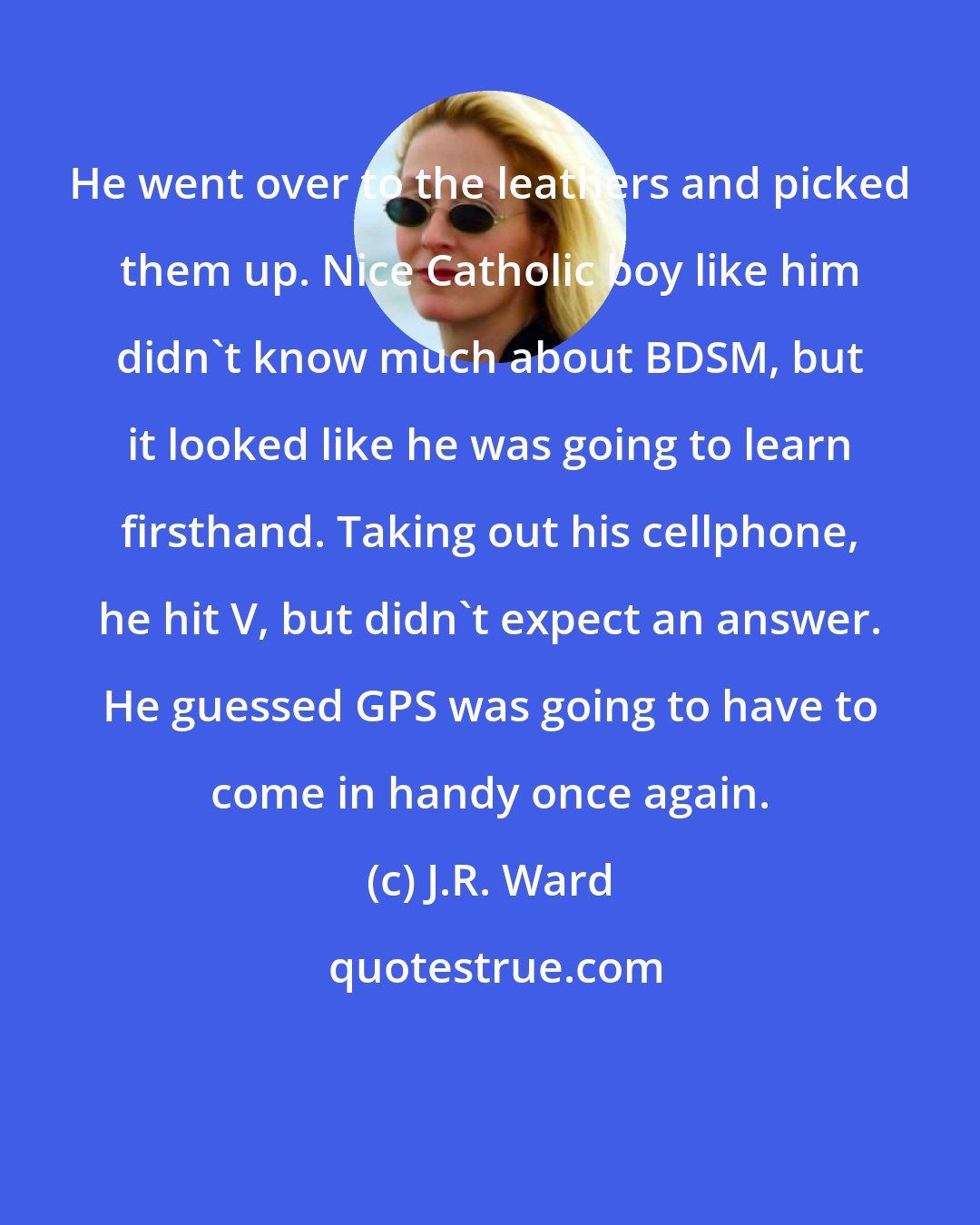 J.R. Ward: He went over to the leathers and picked them up. Nice Catholic boy like him didn't know much about BDSM, but it looked like he was going to learn firsthand. Taking out his cellphone, he hit V, but didn't expect an answer. He guessed GPS was going to have to come in handy once again.
