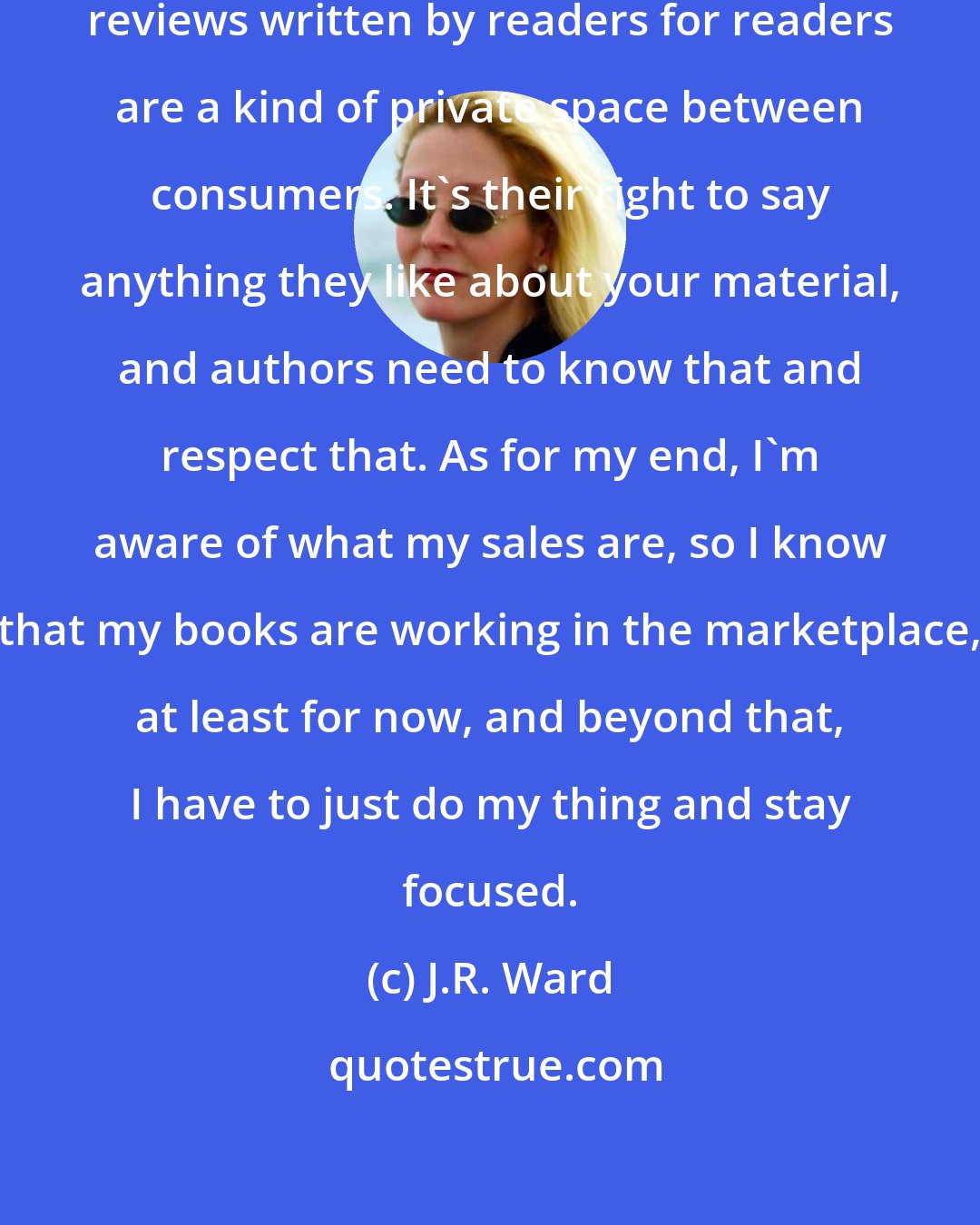 J.R. Ward: I've always kind of thought that reviews written by readers for readers are a kind of private space between consumers. It's their right to say anything they like about your material, and authors need to know that and respect that. As for my end, I'm aware of what my sales are, so I know that my books are working in the marketplace, at least for now, and beyond that, I have to just do my thing and stay focused.