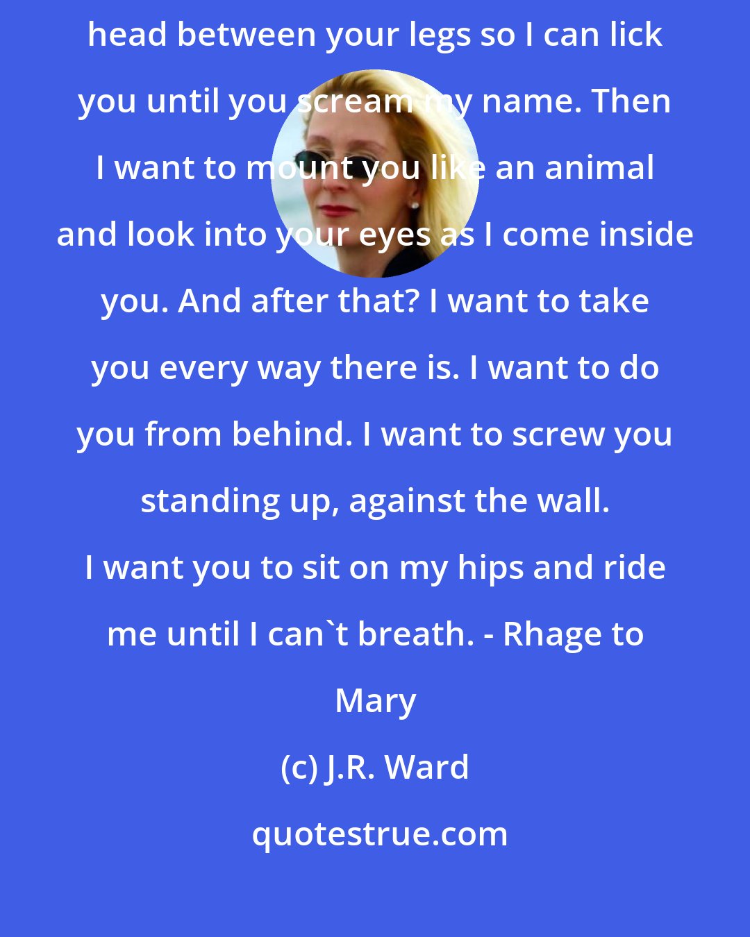 J.R. Ward: What you just had is nothing compared to what I want to do to you. I want my head between your legs so I can lick you until you scream my name. Then I want to mount you like an animal and look into your eyes as I come inside you. And after that? I want to take you every way there is. I want to do you from behind. I want to screw you standing up, against the wall. I want you to sit on my hips and ride me until I can't breath. - Rhage to Mary