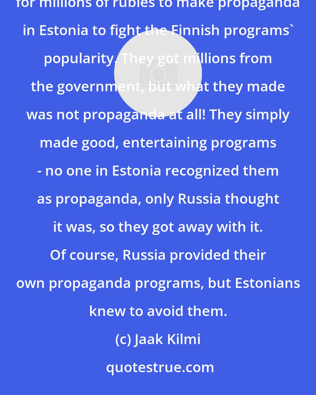 Jaak Kilmi: In the mid-1980s, however, the Estonian TV programmers came up with a clever idea: they asked Moscow for millions of rubles to make propaganda in Estonia to fight the Finnish programs' popularity. They got millions from the government, but what they made was not propaganda at all! They simply made good, entertaining programs - no one in Estonia recognized them as propaganda, only Russia thought it was, so they got away with it. Of course, Russia provided their own propaganda programs, but Estonians knew to avoid them.