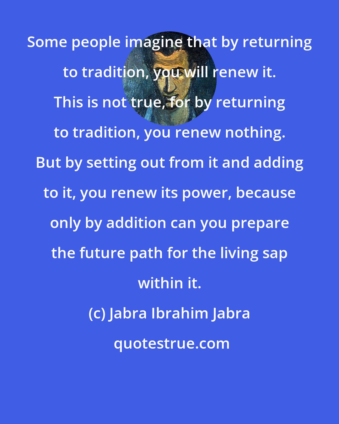 Jabra Ibrahim Jabra: Some people imagine that by returning to tradition, you will renew it. This is not true, for by returning to tradition, you renew nothing. But by setting out from it and adding to it, you renew its power, because only by addition can you prepare the future path for the living sap within it.