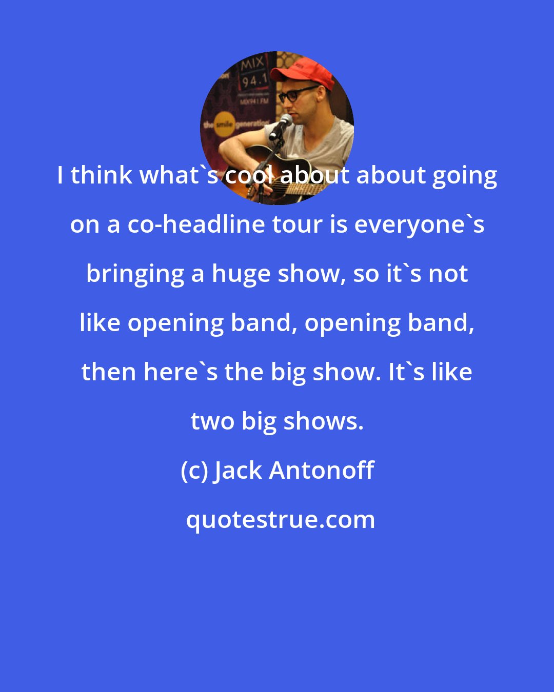 Jack Antonoff: I think what's cool about about going on a co-headline tour is everyone's bringing a huge show, so it's not like opening band, opening band, then here's the big show. It's like two big shows.