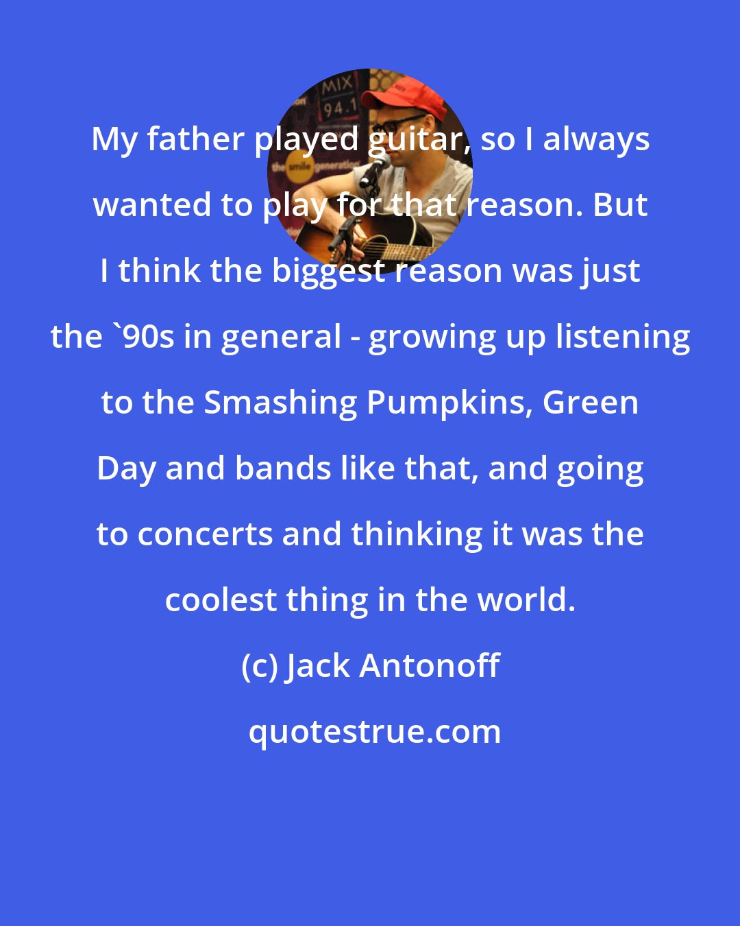 Jack Antonoff: My father played guitar, so I always wanted to play for that reason. But I think the biggest reason was just the '90s in general - growing up listening to the Smashing Pumpkins, Green Day and bands like that, and going to concerts and thinking it was the coolest thing in the world.