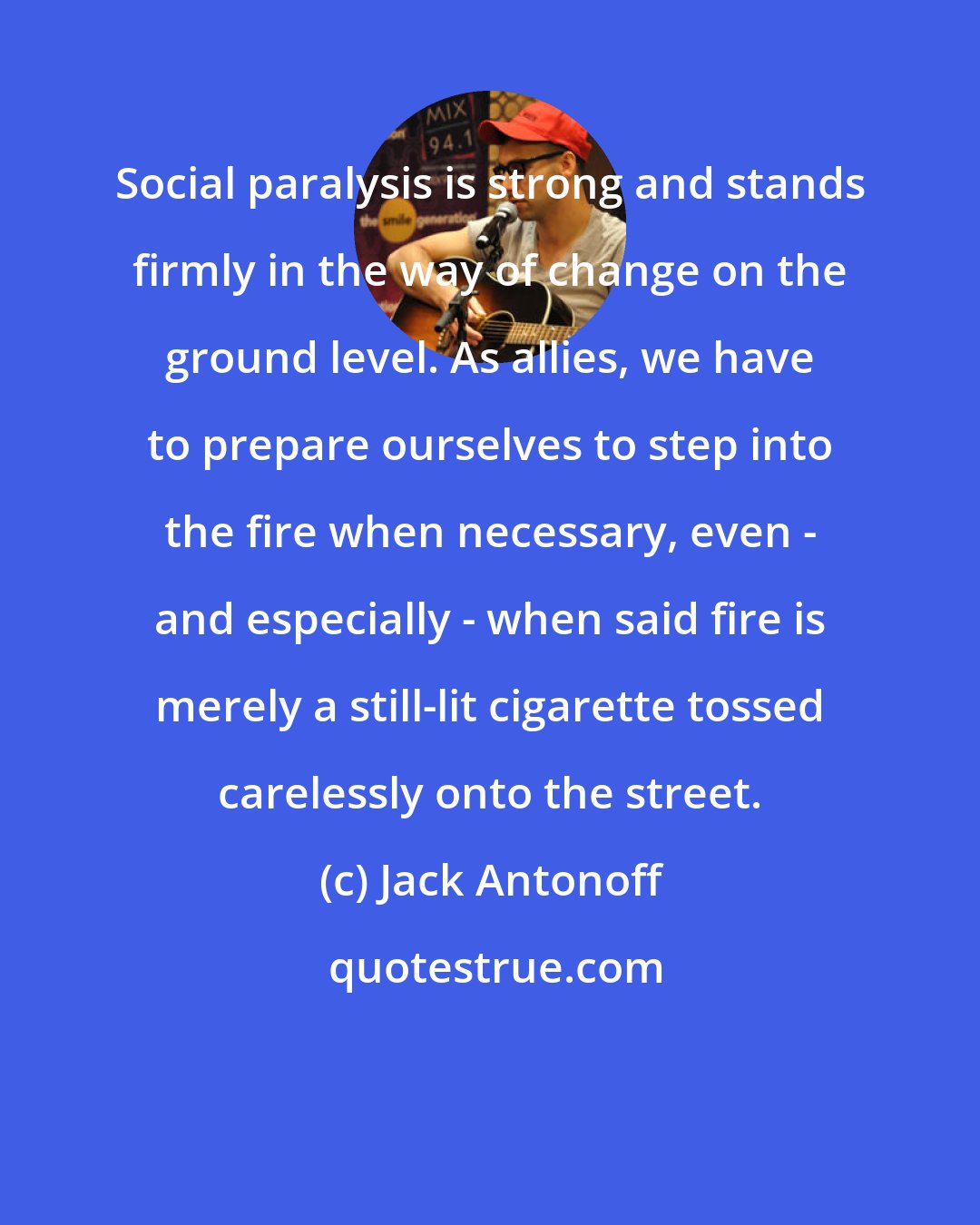 Jack Antonoff: Social paralysis is strong and stands firmly in the way of change on the ground level. As allies, we have to prepare ourselves to step into the fire when necessary, even - and especially - when said fire is merely a still-lit cigarette tossed carelessly onto the street.