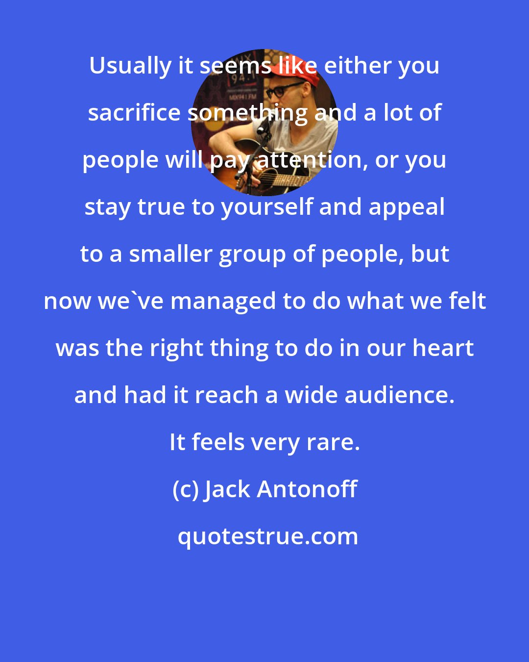 Jack Antonoff: Usually it seems like either you sacrifice something and a lot of people will pay attention, or you stay true to yourself and appeal to a smaller group of people, but now we've managed to do what we felt was the right thing to do in our heart and had it reach a wide audience. It feels very rare.
