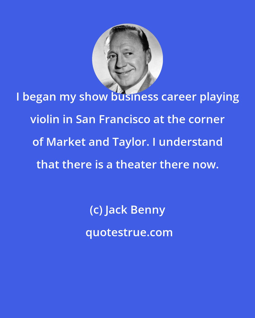 Jack Benny: I began my show business career playing violin in San Francisco at the corner of Market and Taylor. I understand that there is a theater there now.