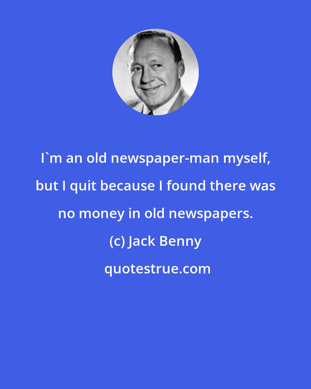 Jack Benny: I'm an old newspaper-man myself, but I quit because I found there was no money in old newspapers.