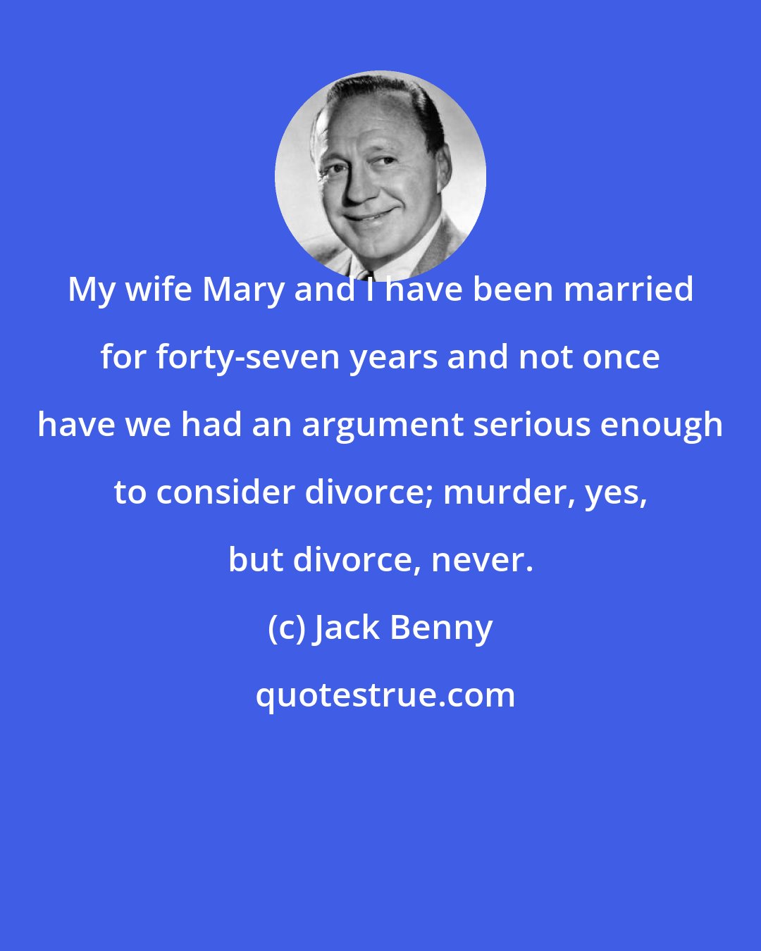 Jack Benny: My wife Mary and I have been married for forty-seven years and not once have we had an argument serious enough to consider divorce; murder, yes, but divorce, never.