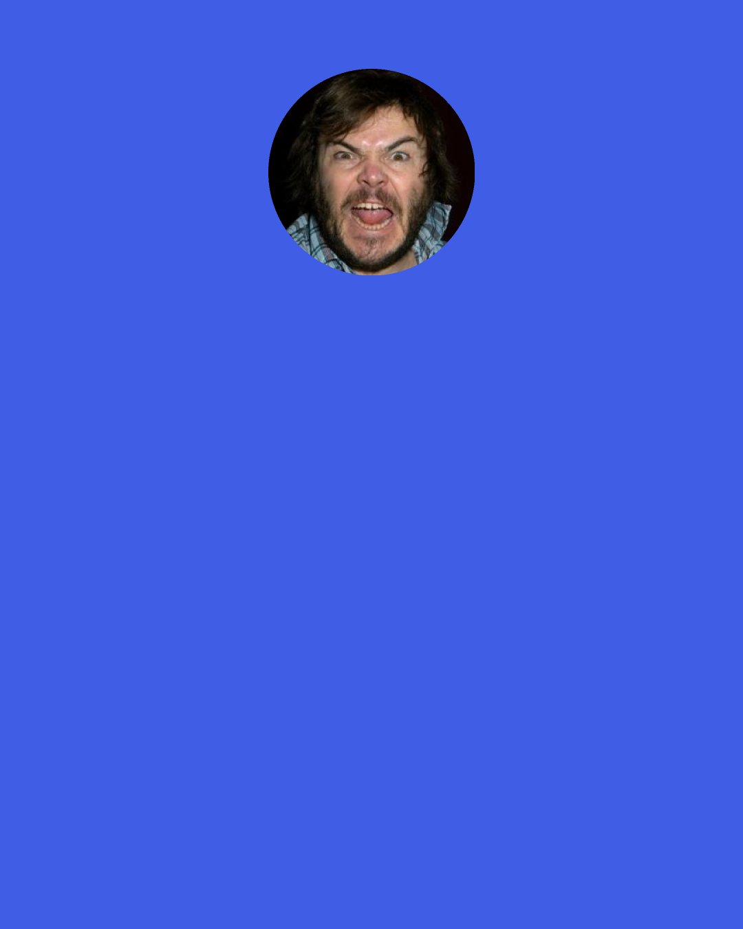 Jack Black: The thing is, the kids always rebel against what the parents try to push on them so I'm going to pretend like I don't want my son to hear the rock. I'm going to listen to it only in my private chambers. He'll hear echoes of it and say: "What was that you were listening to papa?" And I'll say: "Nothing son, you're not ready."