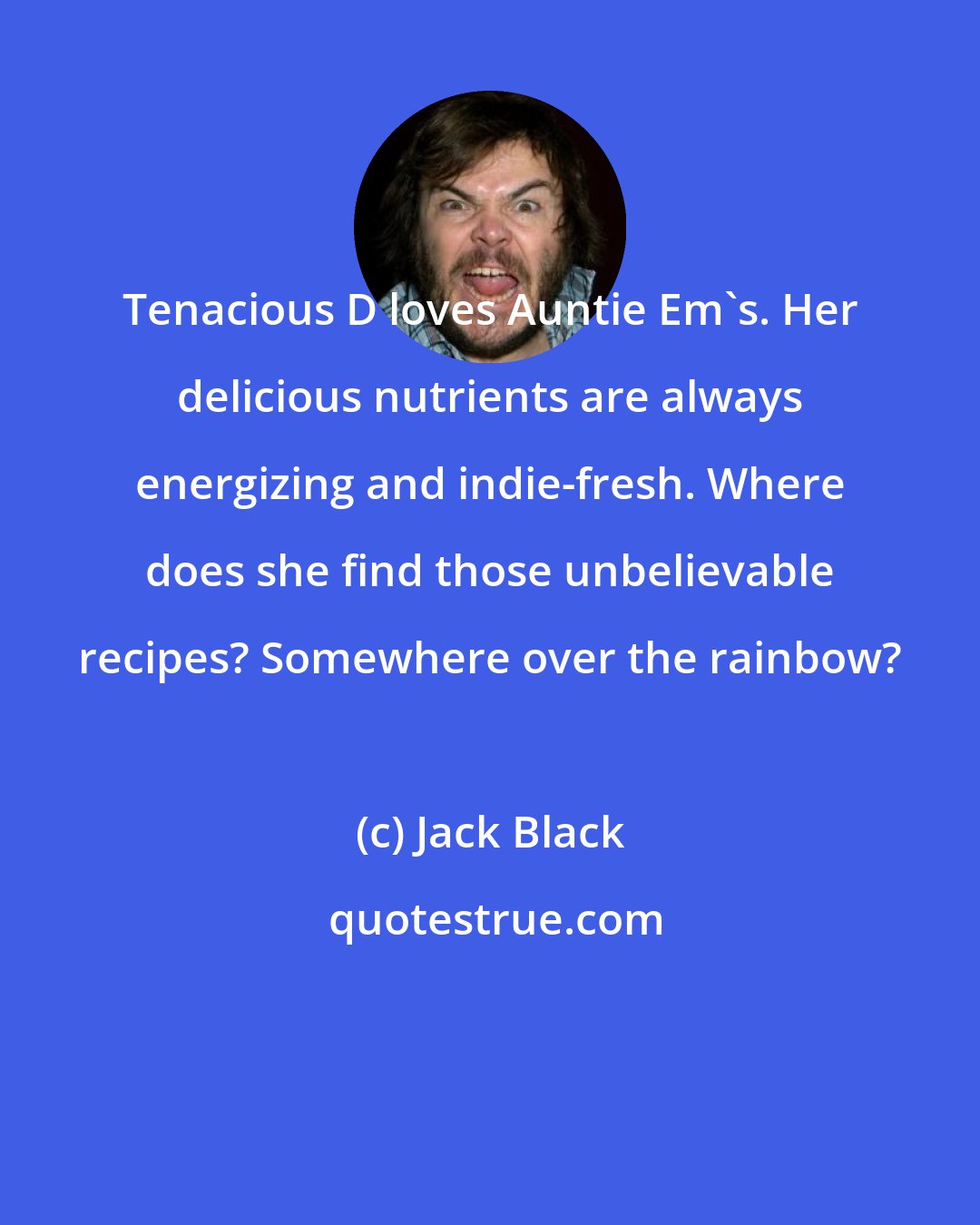 Jack Black: Tenacious D loves Auntie Em's. Her delicious nutrients are always energizing and indie-fresh. Where does she find those unbelievable recipes? Somewhere over the rainbow?