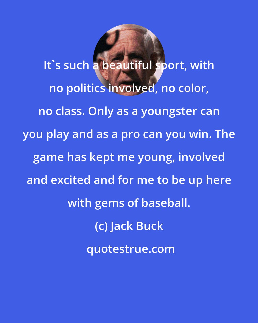 Jack Buck: It's such a beautiful sport, with no politics involved, no color, no class. Only as a youngster can you play and as a pro can you win. The game has kept me young, involved and excited and for me to be up here with gems of baseball.