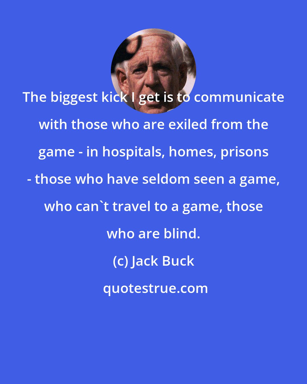 Jack Buck: The biggest kick I get is to communicate with those who are exiled from the game - in hospitals, homes, prisons - those who have seldom seen a game, who can't travel to a game, those who are blind.