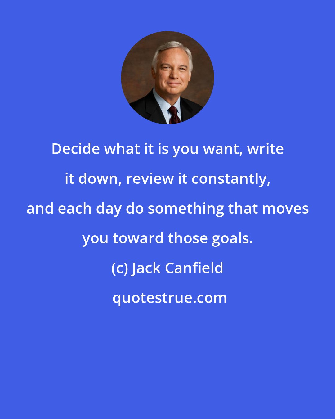 Jack Canfield: Decide what it is you want, write it down, review it constantly, and each day do something that moves you toward those goals.