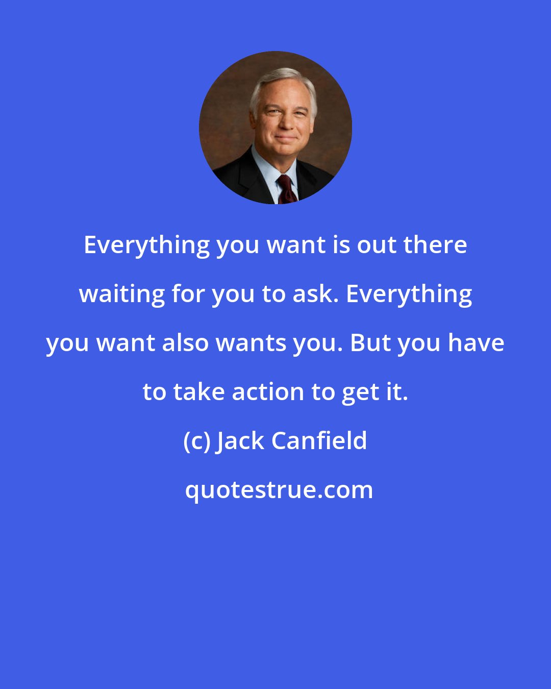 Jack Canfield: Everything you want is out there waiting for you to ask. Everything you want also wants you. But you have to take action to get it.