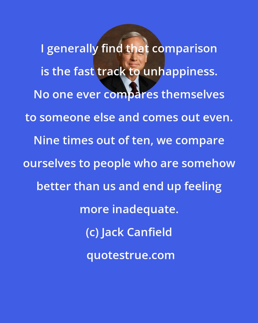 Jack Canfield: I generally find that comparison is the fast track to unhappiness. No one ever compares themselves to someone else and comes out even. Nine times out of ten, we compare ourselves to people who are somehow better than us and end up feeling more inadequate.