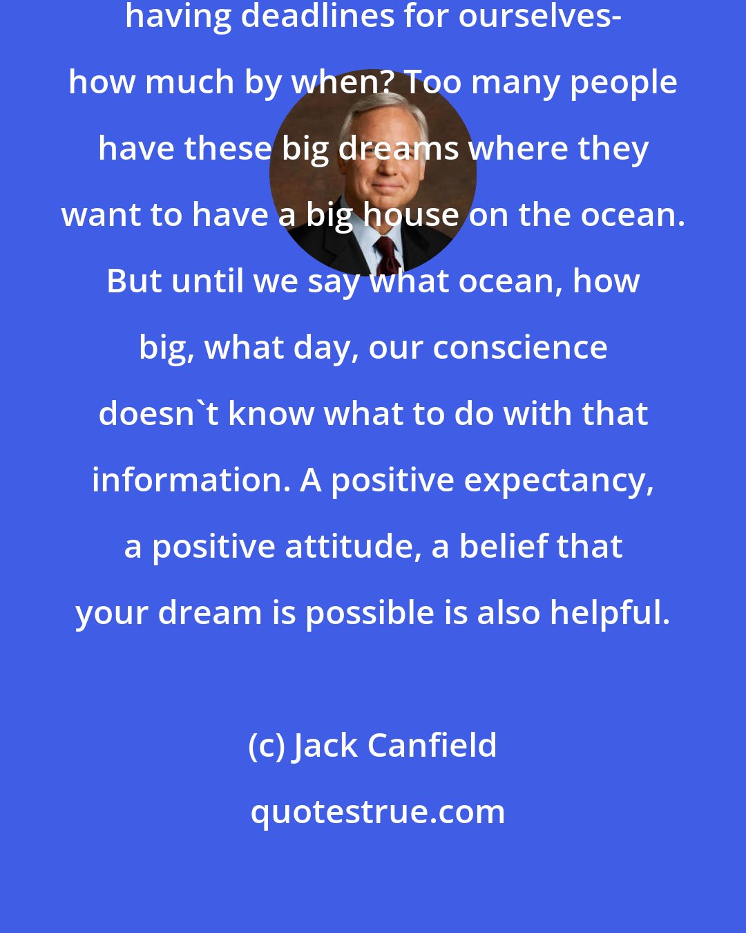 Jack Canfield: I think setting goals is critical; having deadlines for ourselves- how much by when? Too many people have these big dreams where they want to have a big house on the ocean. But until we say what ocean, how big, what day, our conscience doesn't know what to do with that information. A positive expectancy, a positive attitude, a belief that your dream is possible is also helpful.