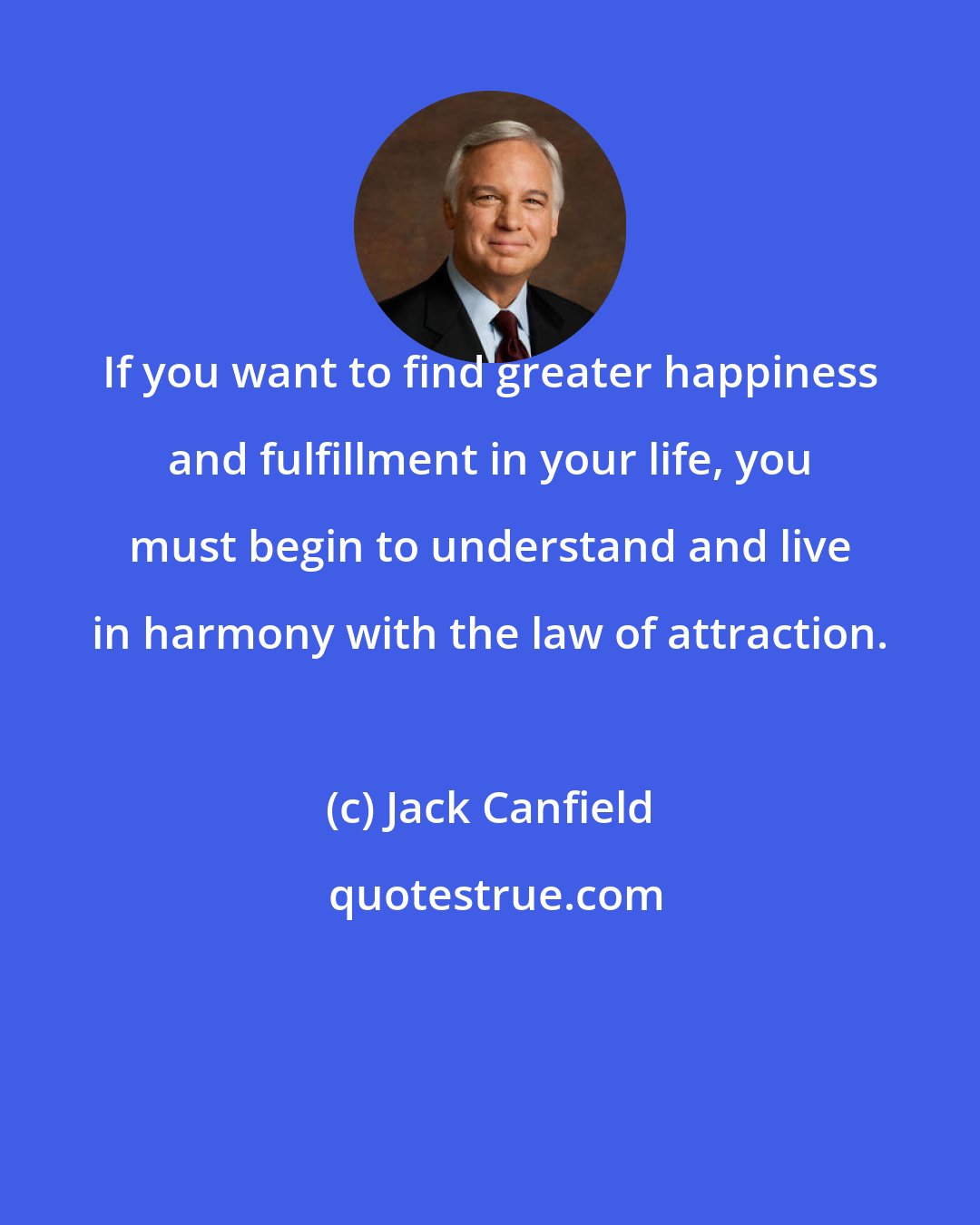 Jack Canfield: If you want to find greater happiness and fulfillment in your life, you must begin to understand and live in harmony with the law of attraction.